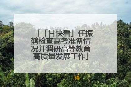 「甘快看」任振鹤检查高考准备情况并调研高等教育高质量发展工作