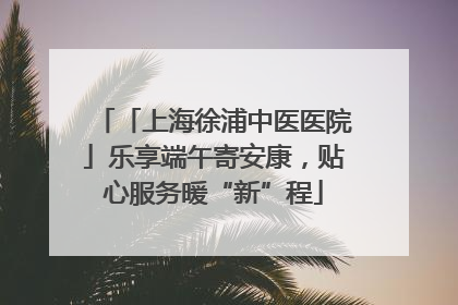 「上海徐浦中医医院」乐享端午寄安康，贴心服务暖“新”程