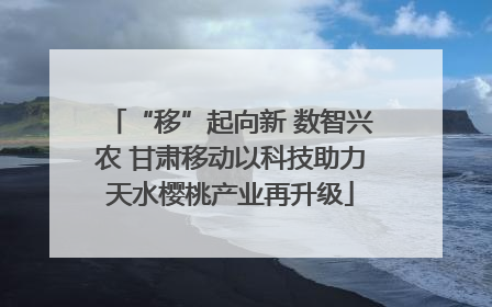 “移”起向新 数智兴农 甘肃移动以科技助力天水樱桃产业再升级