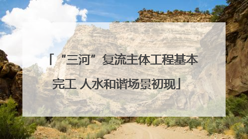 “三河”复流主体工程基本完工 人水和谐场景初现