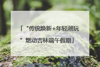 “传统焕新+年轻潮玩”燃动吉林端午假期