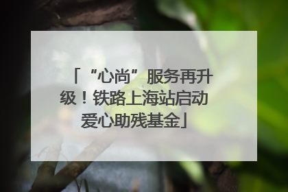“心尚”服务再升级！铁路上海站启动爱心助残基金