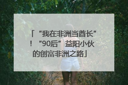 “我在非洲当酋长”！“90后”益阳小伙的创富非洲之路