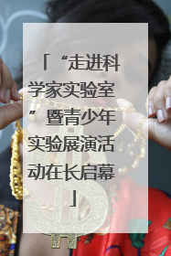 “走进科学家实验室”暨青少年实验展演活动在长启幕