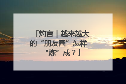 灼言｜越来越大的“朋友圈”怎样“炼”成？