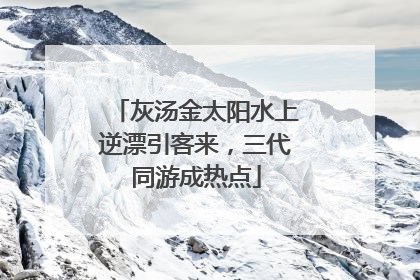 灰汤金太阳水上逆漂引客来，三代同游成热点
