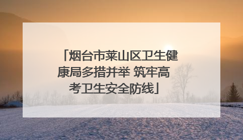 烟台市莱山区卫生健康局多措并举 筑牢高考卫生安全防线