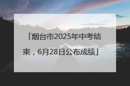 烟台市2025年中考结束，6月28日公布成绩