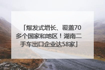 爆发式增长、覆盖70多个国家和地区！湖南二手车出口企业达58家