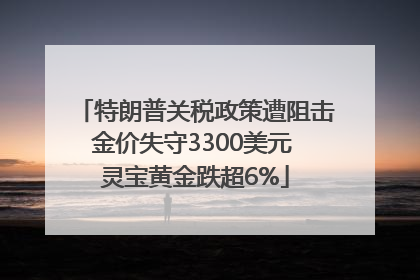 特朗普关税政策遭阻击金价失守3300美元 灵宝黄金跌超6%