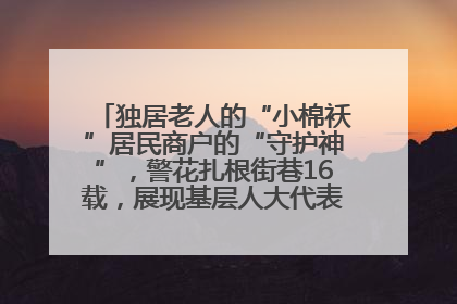 独居老人的“小棉袄”居民商户的“守护神”，警花扎根街巷16载，展现基层人大代表的炽热情怀