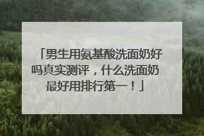 男生用氨基酸洗面奶好吗真实测评，什么洗面奶最好用排行第一！