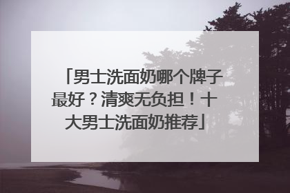 男士洗面奶哪个牌子最好？清爽无负担！十大男士洗面奶推荐