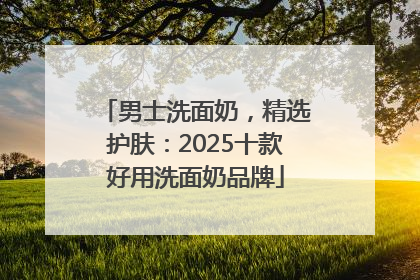 男士洗面奶，精选护肤：2025十款好用洗面奶品牌
