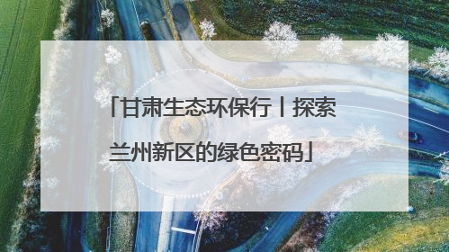 甘肃生态环保行丨探索兰州新区的绿色密码