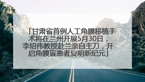甘肃省首例人工角膜移植手术将在兰州开展5月30日，李绍伟教授赴兰亲自主刀，开启角膜盲患者复明新纪元