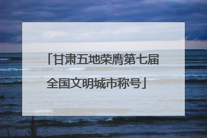 甘肃五地荣膺第七届全国文明城市称号