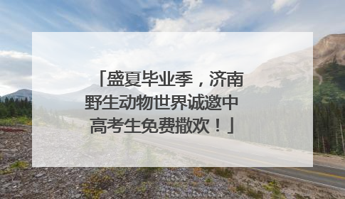 盛夏毕业季，济南野生动物世界诚邀中高考生免费撒欢！