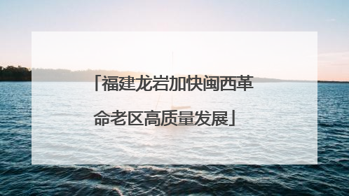 福建龙岩加快闽西革命老区高质量发展