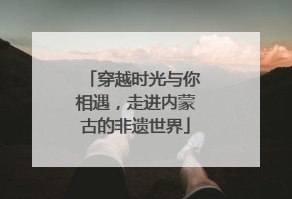 穿越时光与你相遇，走进内蒙古的非遗世界