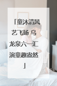 童沐清风艺飞扬 乌龙泉六一汇演童趣盎然