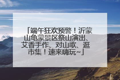 端午狂欢预警！沂蒙山龟蒙景区祭山演出、艾香手作、对山歌、逛市集！速来嗨玩~