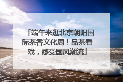 端午来逛北京朝阳国际茶香文化周！品茶看戏，感受国风潮流