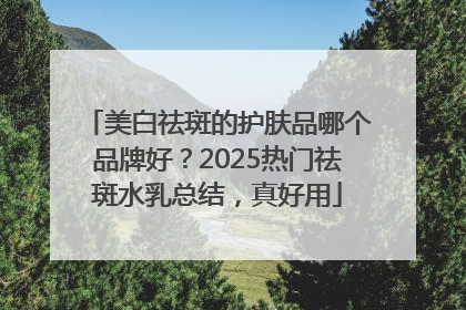 美白祛斑的护肤品哪个品牌好？2025热门祛斑水乳总结，真好用