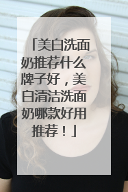 美白洗面奶推荐什么牌子好，美白清洁洗面奶哪款好用推荐！