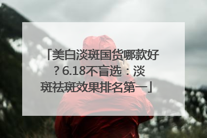 美白淡斑国货哪款好？6.18不盲选：淡斑祛斑效果排名第一