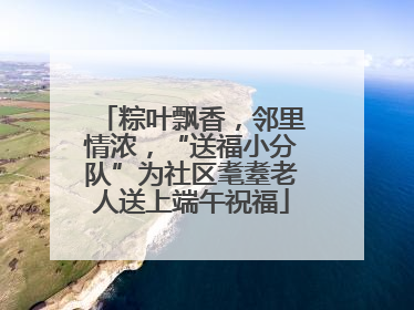 粽叶飘香，邻里情浓，“送福小分队”为社区耄耋老人送上端午祝福
