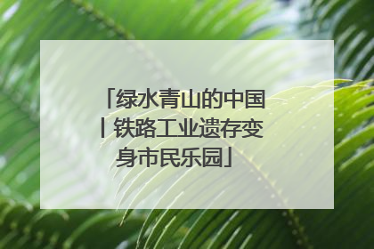 绿水青山的中国丨铁路工业遗存变身市民乐园