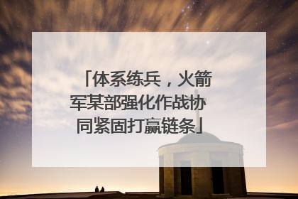 体系练兵，火箭军某部强化作战协同紧固打赢链条