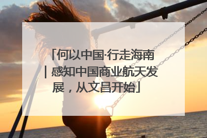 何以中国·行走海南｜感知中国商业航天发展，从文昌开始