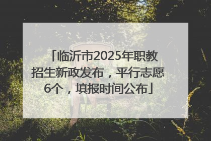 临沂市2025年职教招生新政发布，平行志愿6个，填报时间公布