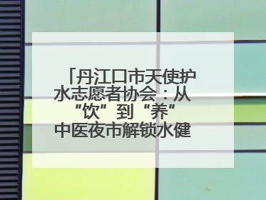 丹江口市天使护水志愿者协会：从“饮”到“养” 中医夜市解锁水健康新密码