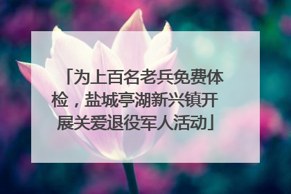 为上百名老兵免费体检，盐城亭湖新兴镇开展关爱退役军人活动
