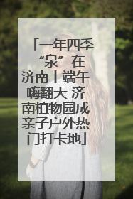一年四季 “泉”在济南丨端午嗨翻天 济南植物园成亲子户外热门打卡地