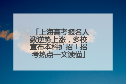 上海高考报名人数逆势上涨，多校宣布本科扩招！招考热点一文读懂