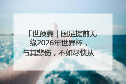 世预赛｜国足提前无缘2026年世界杯，与其悲伤，不如尽快从选帅开始重建