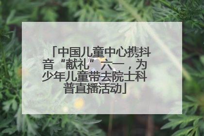中国儿童中心携抖音“献礼”六一，为少年儿童带去院士科普直播活动