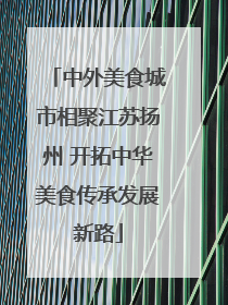 中外美食城市相聚江苏扬州 开拓中华美食传承发展新路