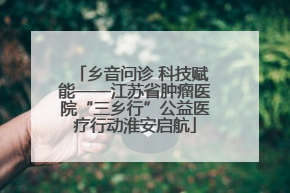 乡音问诊 科技赋能——江苏省肿瘤医院“三乡行”公益医疗行动淮安启航
