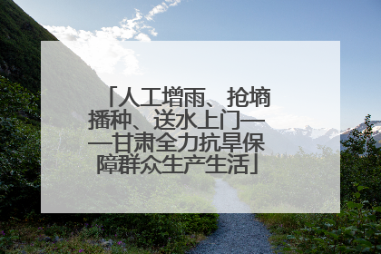 人工增雨、抢墒播种、送水上门——甘肃全力抗旱保障群众生产生活
