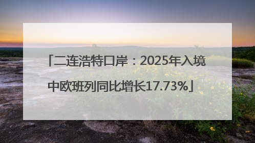 二连浩特口岸：2025年入境中欧班列同比增长17.73%