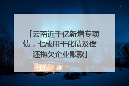 云南近千亿新增专项债，七成用于化债及偿还拖欠企业账款