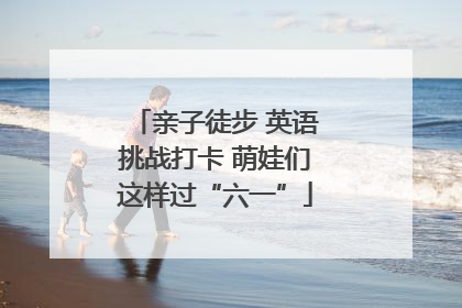 亲子徒步 英语挑战打卡 萌娃们这样过“六一”
