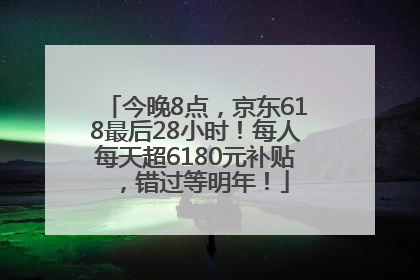今晚8点，京东618最后28小时！每人每天超6180元补贴，错过等明年！