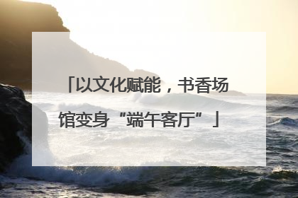 以文化赋能，书香场馆变身“端午客厅”