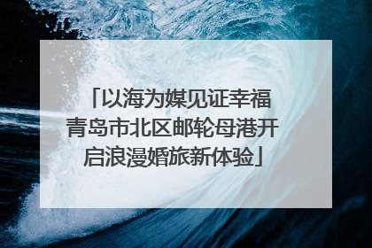 以海为媒见证幸福 青岛市北区邮轮母港开启浪漫婚旅新体验